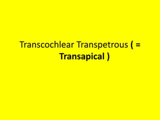 Various Transpetrous approaches to get lateral view of CP angle
( = to reach Lateral part of Posterior cranial fossa dura )
predominently to reach Level 1 = Trigeminal nerve
area & Level 2 = AFB area
1. Retrolabyrinthine Transpetrous ( =
Transapical )
2. Translabyrinthine Transpetrous ( =
Transapical )
3. Transcochlear Transpetrous ( = Transapical )
predominently to reach Level 3 = Lower cranial
nerve area
4. POTS = Petro-Occipital Trans-Sigmoid
approach
5. Infralabyrinthine Transpetrous ( =
Transapical ) -- which is nothing but IFTA-A ,
PONS , IFTA-B Transpetrous approach
[ IFTA-A,B = Infratemporal fossa approach A , B /
PONS = petro-occipital trans-sigmoid approach ]
predominently to reach
Level 4 = Foramen magnum area
6. Exrtreme lateral or Far lateral or
Transcondylar approach
 