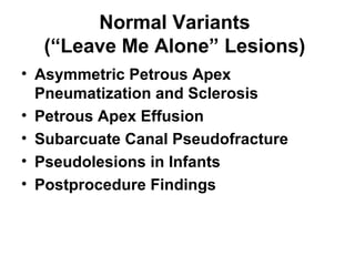 Normal Variants
(“Leave Me Alone” Lesions)
• Asymmetric Petrous Apex
Pneumatization and Sclerosis
• Petrous Apex Effusion
• Subarcuate Canal Pseudofracture
• Pseudolesions in Infants
• Postprocedure Findings
 
