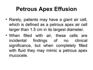 Petrous Apex Effusion
• Rarely, patients may have a giant air cell,
which is defined as a petrous apex air cell
larger than 1.5 cm in its largest diameter.
• When filled with air, these cells are
incidental findings of no clinical
significance, but when completely filled
with fluid they may mimic a petrous apex
mucocele.
 