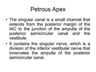 Petrous Apex
• The singular canal is a small channel that
extends from the posterior margin of the
IAC to the junction of the ampulla of the
posterior semicircular canal and the
vestibule.
• It contains the singular nerve, which is a
division of the inferior vestibular nerve that
innervates the ampulla of the posterior
semicircular canal.
 