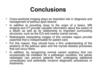 Conclusions
• Cross-sectional imaging plays an important role in diagnosis and
management of petrous apex lesions.
• In addition to providing clues to the origin of a lesion, MR
imaging and CT provide valuable information about the extent of
a lesion as well as its relationship to important surrounding
structures, such as the ICA and nearby cranial nerves.
• Radiologists interpreting images of this complex region provide
expertise that is indispensable for patient care.
• For this reason, they should have a firm understanding of the
anatomy of the petrous apex and the myriad disease processes
that can occur there.
• In addition, by recognizing normal variant anatomy that can
occasionally be mistaken for a pathologic condition, the astute
radiologist can prevent patients from undergoing additional
unnecessary and potentially invasive diagnostic procedures or
treatments.
 
