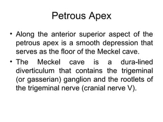 Petrous Apex
• Along the anterior superior aspect of the
petrous apex is a smooth depression that
serves as the floor of the Meckel cave.
• The Meckel cave is a dura-lined
diverticulum that contains the trigeminal
(or gasserian) ganglion and the rootlets of
the trigeminal nerve (cranial nerve V).
 