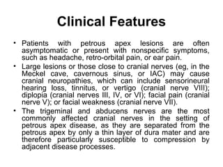 Clinical Features
• Patients with petrous apex lesions are often
asymptomatic or present with nonspecific symptoms,
such as headache, retro-orbital pain, or ear pain.
• Large lesions or those close to cranial nerves (eg, in the
Meckel cave, cavernous sinus, or IAC) may cause
cranial neuropathies, which can include sensorineural
hearing loss, tinnitus, or vertigo (cranial nerve VIII);
diplopia (cranial nerves III, IV, or VI); facial pain (cranial
nerve V); or facial weakness (cranial nerve VII).
• The trigeminal and abducens nerves are the most
commonly affected cranial nerves in the setting of
petrous apex disease, as they are separated from the
petrous apex by only a thin layer of dura mater and are
therefore particularly susceptible to compression by
adjacent disease processes.
 