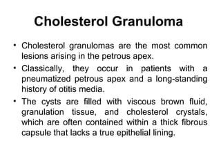 Cholesterol Granuloma
• Cholesterol granulomas are the most common
lesions arising in the petrous apex.
• Classically, they occur in patients with a
pneumatized petrous apex and a long-standing
history of otitis media.
• The cysts are filled with viscous brown fluid,
granulation tissue, and cholesterol crystals,
which are often contained within a thick fibrous
capsule that lacks a true epithelial lining.
 