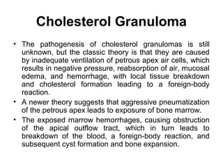 Cholesterol Granuloma
• The pathogenesis of cholesterol granulomas is still
unknown, but the classic theory is that they are caused
by inadequate ventilation of petrous apex air cells, which
results in negative pressure, reabsorption of air, mucosal
edema, and hemorrhage, with local tissue breakdown
and cholesterol formation leading to a foreign-body
reaction.
• A newer theory suggests that aggressive pneumatization
of the petrous apex leads to exposure of bone marrow.
• The exposed marrow hemorrhages, causing obstruction
of the apical outflow tract, which in turn leads to
breakdown of the blood, a foreign-body reaction, and
subsequent cyst formation and bone expansion.
 