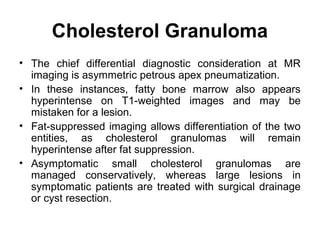 Cholesterol Granuloma
• The chief differential diagnostic consideration at MR
imaging is asymmetric petrous apex pneumatization.
• In these instances, fatty bone marrow also appears
hyperintense on T1-weighted images and may be
mistaken for a lesion.
• Fat-suppressed imaging allows differentiation of the two
entities, as cholesterol granulomas will remain
hyperintense after fat suppression.
• Asymptomatic small cholesterol granulomas are
managed conservatively, whereas large lesions in
symptomatic patients are treated with surgical drainage
or cyst resection.
 