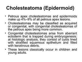 Cholesteatoma (Epidermoid)
• Petrous apex cholesteatomas and epidermoids
make up 4%–9% of all petrous apex lesions.
• Cholesteatomas may be classified as acquired
or congenital, with congenital cholesteatomas of
the petrous apex being more common.
• Congenital cholesteatomas arise from aberrant
ectoderm that is trapped during embryogenesis;
at histologic analysis, they consist of cysts lined
with stratified squamous epithelium and filled
with keratinous debris.
• These lesions classically occur in children and
young adults.
 