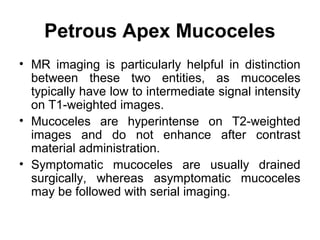 Petrous Apex Mucoceles
• MR imaging is particularly helpful in distinction
between these two entities, as mucoceles
typically have low to intermediate signal intensity
on T1-weighted images.
• Mucoceles are hyperintense on T2-weighted
images and do not enhance after contrast
material administration.
• Symptomatic mucoceles are usually drained
surgically, whereas asymptomatic mucoceles
may be followed with serial imaging.
 