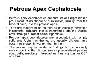 Petrous Apex Cephalocele
• Petrous apex cephaloceles are rare lesions representing
protrusions of arachnoid or dura mater, usually from the
Meckel cave, into the petrous apex.
• They are thought to be caused by chronically increased
intracranial pressure that is transmitted into the Meckel
cave through a patent porus trigeminus.
• Petrous apex cephaloceles are associated with empty
sella and Usher syndrome, are usually bilateral, and
occur more often in women than in men.
• The lesions may be incidental findings but occasionally
may erode into the otic capsule or pneumatized petrous
apex cells, resulting in headaches, hearing loss, or CSF
otorrhea.
 