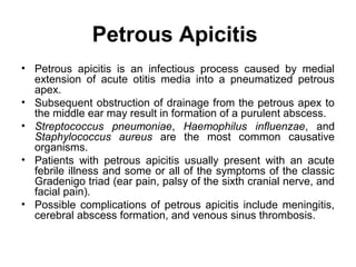 Petrous Apicitis
• Petrous apicitis is an infectious process caused by medial
extension of acute otitis media into a pneumatized petrous
apex.
• Subsequent obstruction of drainage from the petrous apex to
the middle ear may result in formation of a purulent abscess.
• Streptococcus pneumoniae, Haemophilus influenzae, and
Staphylococcus aureus are the most common causative
organisms.
• Patients with petrous apicitis usually present with an acute
febrile illness and some or all of the symptoms of the classic
Gradenigo triad (ear pain, palsy of the sixth cranial nerve, and
facial pain).
• Possible complications of petrous apicitis include meningitis,
cerebral abscess formation, and venous sinus thrombosis.
 