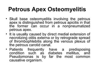 Petrous Apex Osteomyelitis
• Skull base osteomyelitis involving the petrous
apex is distinguished from petrous apicitis in that
the former can occur in a nonpneumatized
petrous apex.
• It is usually caused by direct medial extension of
necrotizing otitis externa or by retrograde spread
of thrombophlebitis along the venous plexus of
the petrous carotid canal.
• Patients frequently have a predisposing
condition such as diabetes mellitus, and
Pseudomonas is by far the most common
causative organism.
 