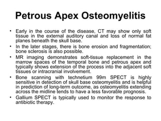 Petrous Apex Osteomyelitis
• Early in the course of the disease, CT may show only soft
tissue in the external auditory canal and loss of normal fat
planes beneath the skull base.
• In the later stages, there is bone erosion and fragmentation;
bone sclerosis is also possible.
• MR imaging demonstrates soft-tissue replacement in the
marrow spaces of the temporal bone and petrous apex and
typically shows extension of the process into the adjacent soft
tissues or intracranial involvement.
• Bone scanning with technetium 99m SPECT is highly
sensitive in detection of skull base osteomyelitis and is helpful
in prediction of long-term outcome, as osteomyelitis extending
across the midline tends to have a less favorable prognosis.
• Gallium SPECT is typically used to monitor the response to
antibiotic therapy.
 