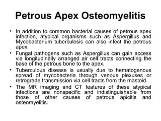 Petrous Apex Osteomyelitis
• In addition to common bacterial causes of petrous apex
infection, atypical organisms such as Aspergillus and
Mycobacterium tuberculosis can also infect the petrous
apex.
• Fungal pathogens such as Aspergillus can gain access
via longitudinally arranged air cell tracts connecting the
base of the petrous bone to the apex.
• Tuberculous disease is usually due to hematogenous
spread of mycobacteria through venous plexuses or
retrograde transmission via cell tracts from the mastoid.
• The MR imaging and CT features of these atypical
infections are nonspecific and indistinguishable from
those of other causes of petrous apicitis and
osteomyelitis.
 