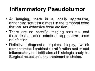 Inflammatory Pseudotumor
• At imaging, there is a locally aggressive,
enhancing soft-tissue mass in the temporal bone
that causes extensive bone erosion.
• There are no specific imaging features, and
these lesions often mimic an aggressive tumor
or infection.
• Definitive diagnosis requires biopsy, which
demonstrates fibroblastic proliferation and mixed
inflammatory cell infiltrates at histologic analysis.
Surgical resection is the treatment of choice.
 