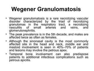 Wegener Granulomatosis
• Wegener granulomatosis is a rare necrotizing vascular
disorder characterized by the triad of necrotizing
granulomas in the respiratory tract, a necrotizing
vasculitis of small arteries and veins, and
glomerulonephritis.
• The peak prevalence is in the 5th decade, and males are
affected twice as often as females.
• Although the sinonasal cavity is the most commonly
affected site in the head and neck, middle ear and
mastoid involvement is seen in 40%–70% of patients
and lesions may involve the petrous apex.
• Temporal bone involvement can also predispose
patients to additional infectious complications such as
petrous apicitis.
 