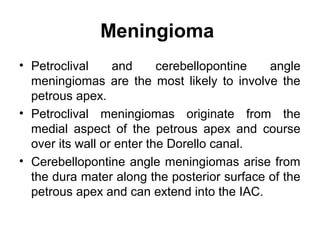 Meningioma
• Petroclival and cerebellopontine angle
meningiomas are the most likely to involve the
petrous apex.
• Petroclival meningiomas originate from the
medial aspect of the petrous apex and course
over its wall or enter the Dorello canal.
• Cerebellopontine angle meningiomas arise from
the dura mater along the posterior surface of the
petrous apex and can extend into the IAC.
 