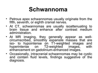 Schwannoma
• Petrous apex schwannomas usually originate from the
fifth, seventh, or eighth cranial nerves.
• At CT, schwannomas are usually isoattenuating to
brain tissue and enhance after contrast medium
administration.
• At MR imaging, they generally appear as well-
circumscribed, smoothly expansile masses that are
iso- to hypointense on T1-weighted images and
hyperintense on T2-weighted images, with
enhancement on gadolinium-enhanced images.
• Occasionally, intracranial schwannomas may be cystic
and contain fluid levels, findings suggestive of the
diagnosis.
 