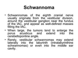 Schwannoma
• Schwannomas of the eighth cranial nerve
usually originate from the vestibular division,
around the vestibular ganglion near the fundus
of the IAC, and appear as well-defined masses
filling the IAC.
• When large, the tumors tend to enlarge the
porus acusticus and extend into the
cerebellopontine angle.
• Rarely, vestibular schwannomas may extend
laterally into the labyrinth (intralabyrinthine
schwannomas) or even into the middle ear
cavity.
 