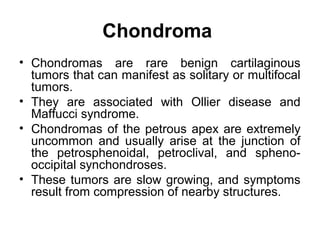 Chondroma
• Chondromas are rare benign cartilaginous
tumors that can manifest as solitary or multifocal
tumors.
• They are associated with Ollier disease and
Maffucci syndrome.
• Chondromas of the petrous apex are extremely
uncommon and usually arise at the junction of
the petrosphenoidal, petroclival, and spheno-
occipital synchondroses.
• These tumors are slow growing, and symptoms
result from compression of nearby structures.
 