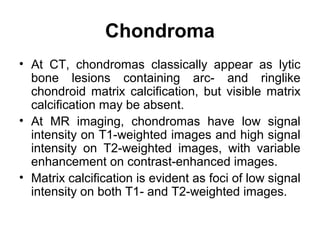 Chondroma
• At CT, chondromas classically appear as lytic
bone lesions containing arc- and ringlike
chondroid matrix calcification, but visible matrix
calcification may be absent.
• At MR imaging, chondromas have low signal
intensity on T1-weighted images and high signal
intensity on T2-weighted images, with variable
enhancement on contrast-enhanced images.
• Matrix calcification is evident as foci of low signal
intensity on both T1- and T2-weighted images.
 