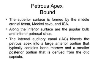Petrous Apex
Bound
• The superior surface is formed by the middle
cranial fossa, Meckel cave, and ICA.
• Along the inferior surface are the jugular bulb
and inferior petrosal sinus.
• The internal auditory canal (IAC) bisects the
petrous apex into a large anterior portion that
typically contains bone marrow and a smaller
posterior portion that is derived from the otic
capsule.
 