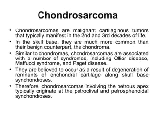 Chondrosarcoma
• Chondrosarcomas are malignant cartilaginous tumors
that typically manifest in the 2nd and 3rd decades of life.
• In the skull base, they are much more common than
their benign counterpart, the chondroma.
• Similar to chondromas, chondrosarcomas are associated
with a number of syndromes, including Ollier disease,
Maffucci syndrome, and Paget disease.
• They are believed to occur as a result of degeneration of
remnants of enchondral cartilage along skull base
synchondroses.
• Therefore, chondrosarcomas involving the petrous apex
typically originate at the petroclival and petrosphenoidal
synchondroses.
 
