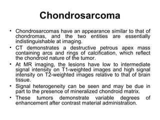 Chondrosarcoma
• Chondrosarcomas have an appearance similar to that of
chondromas, and the two entities are essentially
indistinguishable at imaging.
• CT demonstrates a destructive petrous apex mass
containing arcs and rings of calcification, which reflect
the chondroid nature of the tumor.
• At MR imaging, the lesions have low to intermediate
signal intensity on T1-weighted images and high signal
intensity on T2-weighted images relative to that of brain
tissue.
• Signal heterogeneity can be seen and may be due in
part to the presence of mineralized chondroid matrix.
• These tumors demonstrate variable degrees of
enhancement after contrast material administration.
 