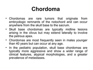 Chordoma
• Chordomas are rare tumors that originate from
embryologic remnants of the notochord and can occur
anywhere from the skull base to the sacrum.
• Skull base chordomas are typically midline lesions
arising in the clivus but may extend laterally to involve
the petrous apex.
• Chordomas are most frequently seen in males younger
than 40 years but can occur at any age.
• In the pediatric population, skull base chordomas are
typically more aggressive and show a wider range of
clinical features, atypical morphologies, and a greater
prevalence of metastases.
 