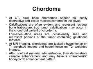 Chordoma
• At CT, skull base chordomas appear as locally
destructive soft-tissue masses centered in the clivus.
• Calcifications are often evident and represent residual
bone trabeculae; true tumor calcifications may occur in
the chondroid variant of chordoma.
• Low-attenuation areas are occasionally seen and
represent portions of the tumor containing gelatinous
material.
• At MR imaging, chordomas are typically hypointense on
T1-weighted images and hyperintense on T2- weighted
images.
• After contrast material administration, they demonstrate
variable enhancement and may have a characteristic
honeycomb enhancement pattern.
 