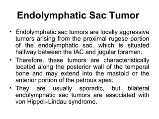 Endolymphatic Sac Tumor
• Endolymphatic sac tumors are locally aggressive
tumors arising from the proximal rugose portion
of the endolymphatic sac, which is situated
halfway between the IAC and jugular foramen.
• Therefore, these tumors are characteristically
located along the posterior wall of the temporal
bone and may extend into the mastoid or the
anterior portion of the petrous apex.
• They are usually sporadic, but bilateral
endolymphatic sac tumors are associated with
von Hippel–Lindau syndrome.
 