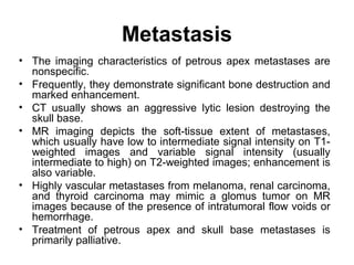 Metastasis
• The imaging characteristics of petrous apex metastases are
nonspecific.
• Frequently, they demonstrate significant bone destruction and
marked enhancement.
• CT usually shows an aggressive lytic lesion destroying the
skull base.
• MR imaging depicts the soft-tissue extent of metastases,
which usually have low to intermediate signal intensity on T1-
weighted images and variable signal intensity (usually
intermediate to high) on T2-weighted images; enhancement is
also variable.
• Highly vascular metastases from melanoma, renal carcinoma,
and thyroid carcinoma may mimic a glomus tumor on MR
images because of the presence of intratumoral flow voids or
hemorrhage.
• Treatment of petrous apex and skull base metastases is
primarily palliative.
 