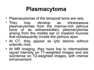Plasmacytoma
• Plasmacytomas of the temporal bone are rare.
• They may develop as intraosseous
plasmacytomas from the marrow-rich petrous
bone or as extramedullary plasmacytomas
arising from the middle ear or mastoid mucosa
that subsequently invade the petrous apex.
• At CT, they appear as lytic lesions without
sclerotic rims.
• At MR imaging, they have low to intermediate
signal intensity on T1-weighted images and are
isointense on T2-weighted images, with intense
enhancement.
 