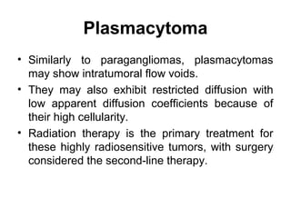 Plasmacytoma
• Similarly to paragangliomas, plasmacytomas
may show intratumoral flow voids.
• They may also exhibit restricted diffusion with
low apparent diffusion coefficients because of
their high cellularity.
• Radiation therapy is the primary treatment for
these highly radiosensitive tumors, with surgery
considered the second-line therapy.
 