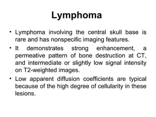 Lymphoma
• Lymphoma involving the central skull base is
rare and has nonspecific imaging features.
• It demonstrates strong enhancement, a
permeative pattern of bone destruction at CT,
and intermediate or slightly low signal intensity
on T2-weighted images.
• Low apparent diffusion coefficients are typical
because of the high degree of cellularity in these
lesions.
 