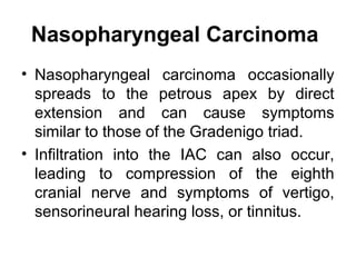 Nasopharyngeal Carcinoma
• Nasopharyngeal carcinoma occasionally
spreads to the petrous apex by direct
extension and can cause symptoms
similar to those of the Gradenigo triad.
• Infiltration into the IAC can also occur,
leading to compression of the eighth
cranial nerve and symptoms of vertigo,
sensorineural hearing loss, or tinnitus.
 