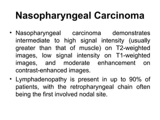 Nasopharyngeal Carcinoma
• Nasopharyngeal carcinoma demonstrates
intermediate to high signal intensity (usually
greater than that of muscle) on T2-weighted
images, low signal intensity on T1-weighted
images, and moderate enhancement on
contrast-enhanced images.
• Lymphadenopathy is present in up to 90% of
patients, with the retropharyngeal chain often
being the first involved nodal site.
 