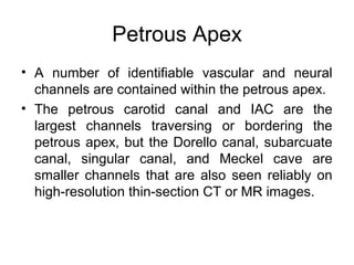 Petrous Apex
• A number of identifiable vascular and neural
channels are contained within the petrous apex.
• The petrous carotid canal and IAC are the
largest channels traversing or bordering the
petrous apex, but the Dorello canal, subarcuate
canal, singular canal, and Meckel cave are
smaller channels that are also seen reliably on
high-resolution thin-section CT or MR images.
 