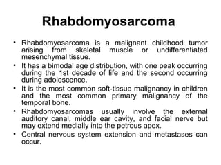 Rhabdomyosarcoma
• Rhabdomyosarcoma is a malignant childhood tumor
arising from skeletal muscle or undifferentiated
mesenchymal tissue.
• It has a bimodal age distribution, with one peak occurring
during the 1st decade of life and the second occurring
during adolescence.
• It is the most common soft-tissue malignancy in children
and the most common primary malignancy of the
temporal bone.
• Rhabdomyosarcomas usually involve the external
auditory canal, middle ear cavity, and facial nerve but
may extend medially into the petrous apex.
• Central nervous system extension and metastases can
occur.
 