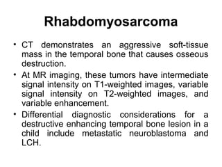Rhabdomyosarcoma
• CT demonstrates an aggressive soft-tissue
mass in the temporal bone that causes osseous
destruction.
• At MR imaging, these tumors have intermediate
signal intensity on T1-weighted images, variable
signal intensity on T2-weighted images, and
variable enhancement.
• Differential diagnostic considerations for a
destructive enhancing temporal bone lesion in a
child include metastatic neuroblastoma and
LCH.
 