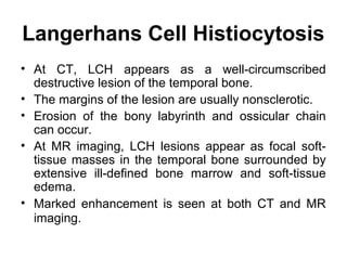 Langerhans Cell Histiocytosis
• At CT, LCH appears as a well-circumscribed
destructive lesion of the temporal bone.
• The margins of the lesion are usually nonsclerotic.
• Erosion of the bony labyrinth and ossicular chain
can occur.
• At MR imaging, LCH lesions appear as focal soft-
tissue masses in the temporal bone surrounded by
extensive ill-defined bone marrow and soft-tissue
edema.
• Marked enhancement is seen at both CT and MR
imaging.
 