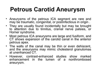 Petrous Carotid Aneurysm
• Aneurysms of the petrous ICA segment are rare and
may be traumatic, congenital, or postinfectious in origin .
• They are usually found incidentally but may be brought
to attention due to tinnitus, cranial nerve palsies, or
Horner syndrome.
• Most petrous ICA aneurysms are large and fusiform, and
CT shows expansion of the carotid canal in the anterior
petrous apex.
• The walls of the canal may be thin or even dehiscent,
and the aneurysms may mimic cholesterol granulomas
at unenhanced CT.
• However, contrast-enhanced studies show marked
enhancement in the lumen of a nonthrombosed
aneurysm.
 