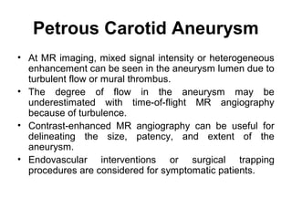Petrous Carotid Aneurysm
• At MR imaging, mixed signal intensity or heterogeneous
enhancement can be seen in the aneurysm lumen due to
turbulent flow or mural thrombus.
• The degree of flow in the aneurysm may be
underestimated with time-of-flight MR angiography
because of turbulence.
• Contrast-enhanced MR angiography can be useful for
delineating the size, patency, and extent of the
aneurysm.
• Endovascular interventions or surgical trapping
procedures are considered for symptomatic patients.
 
