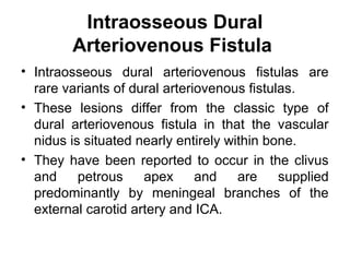 Intraosseous Dural
Arteriovenous Fistula
• Intraosseous dural arteriovenous fistulas are
rare variants of dural arteriovenous fistulas.
• These lesions differ from the classic type of
dural arteriovenous fistula in that the vascular
nidus is situated nearly entirely within bone.
• They have been reported to occur in the clivus
and petrous apex and are supplied
predominantly by meningeal branches of the
external carotid artery and ICA.
 