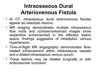 Intraosseous Dural
Arteriovenous Fistula
• At CT, intraosseous dural arteriovenous fistulas
appear as osteolytic lesions.
• MR imaging demonstrates multiple intraosseous
flow voids and contrast-enhanced images show
serpentine enhancement in the affected diploic
space, findings suggestive of intradiploic venous
hypertension.
• Time-of-flight MR angiography demonstrates flow-
related enhancement within intraosseous vessels
and a dilated intraosseous venous pouch.
• These lesions may be treated surgically or with
endovascular occlusion.
 