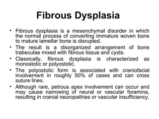 Fibrous Dysplasia
• Fibrous dysplasia is a mesenchymal disorder in which
the normal process of converting immature woven bone
to mature lamellar bone is disrupted.
• The result is a disorganized arrangement of bone
trabeculae mixed with fibrous tissue and cysts.
• Classically, fibrous dysplasia is characterized as
monostotic or polyostotic.
• The polyostotic form is associated with craniofacial
involvement in roughly 50% of cases and can cross
suture lines.
• Although rare, petrous apex involvement can occur and
may cause narrowing of neural or vascular foramina,
resulting in cranial neuropathies or vascular insufficiency.
 