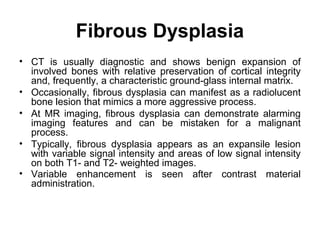 Fibrous Dysplasia
• CT is usually diagnostic and shows benign expansion of
involved bones with relative preservation of cortical integrity
and, frequently, a characteristic ground-glass internal matrix.
• Occasionally, fibrous dysplasia can manifest as a radiolucent
bone lesion that mimics a more aggressive process.
• At MR imaging, fibrous dysplasia can demonstrate alarming
imaging features and can be mistaken for a malignant
process.
• Typically, fibrous dysplasia appears as an expansile lesion
with variable signal intensity and areas of low signal intensity
on both T1- and T2- weighted images.
• Variable enhancement is seen after contrast material
administration.
 