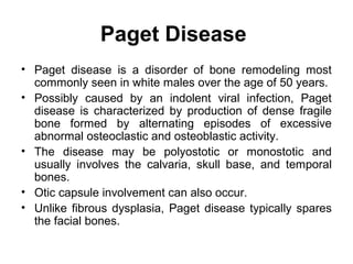 Paget Disease
• Paget disease is a disorder of bone remodeling most
commonly seen in white males over the age of 50 years.
• Possibly caused by an indolent viral infection, Paget
disease is characterized by production of dense fragile
bone formed by alternating episodes of excessive
abnormal osteoclastic and osteoblastic activity.
• The disease may be polyostotic or monostotic and
usually involves the calvaria, skull base, and temporal
bones.
• Otic capsule involvement can also occur.
• Unlike fibrous dysplasia, Paget disease typically spares
the facial bones.
 