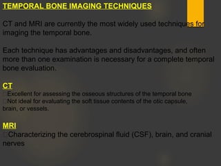TEMPORAL BONE IMAGING TECHNIQUES
CT and MRI are currently the most widely used techniques for
imaging the temporal bone.
Each technique has advantages and disadvantages, and often
more than one examination is necessary for a complete temporal
bone evaluation.
CT
Excellent for assessing the osseous structures of the temporal bone
Not ideal for evaluating the soft tissue contents of the otic capsule,
brain, or vessels.
MRI
Characterizing the cerebrospinal fluid (CSF), brain, and cranial
nerves
 