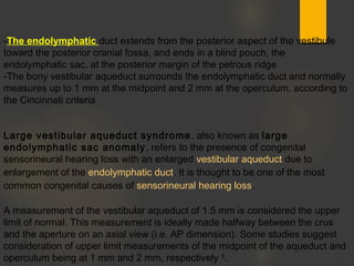 -The endolymphatic duct extends from the posterior aspect of the vestibule
toward the posterior cranial fossa, and ends in a blind pouch, the
endolymphatic sac, at the posterior margin of the petrous ridge
-The bony vestibular aqueduct surrounds the endolymphatic duct and normally
measures up to 1 mm at the midpoint and 2 mm at the operculum, according to
the Cincinnati criteria
Large vestibular aqueduct syndrome, also known as large
endolymphatic sac anomaly, refers to the presence of congenital
sensorineural hearing loss with an enlarged vestibular aqueduct due to
enlargement of the endolymphatic duct. It is thought to be one of the most
common congenital causes of sensorineural hearing loss. 
A measurement of the vestibular aqueduct of 1.5 mm is considered the upper
limit of normal. This measurement is ideally made halfway between the crus
and the aperture on an axial view (i.e. AP dimension). Some studies suggest
consideration of upper limit measurements of the midpoint of the aqueduct and
operculum being at 1 mm and 2 mm, respectively 5
.  
 