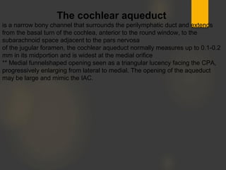 The cochlear aqueduct
is a narrow bony channel that surrounds the perilymphatic duct and extends
from the basal turn of the cochlea, anterior to the round window, to the
subarachnoid space adjacent to the pars nervosa
of the jugular foramen, the cochlear aqueduct normally measures up to 0.1-0.2
mm in its midportion and is widest at the medial orifice
** Medial funnelshaped opening seen as a triangular lucency facing the CPA,
progressively enlarging from lateral to medial. The opening of the aqueduct
may be large and mimic the IAC.
 